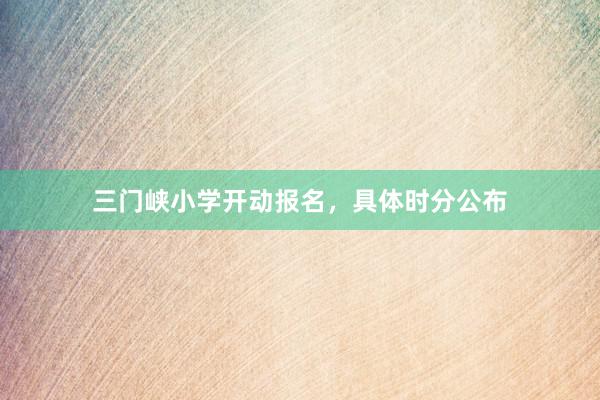 三门峡小学开动报名，具体时分公布
