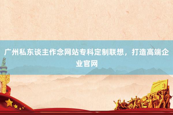 广州私东谈主作念网站专科定制联想，打造高端企业官网