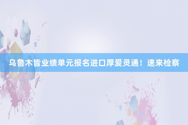 乌鲁木皆业绩单元报名进口厚爱灵通！速来检察