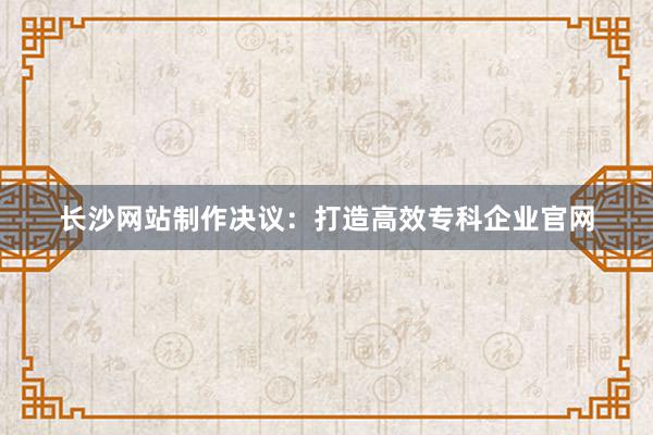 长沙网站制作决议：打造高效专科企业官网