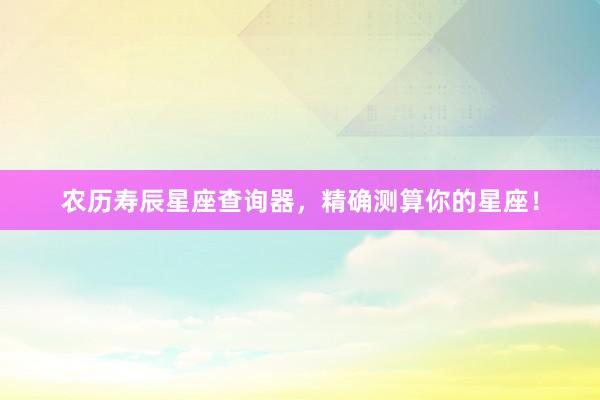 农历寿辰星座查询器，精确测算你的星座！