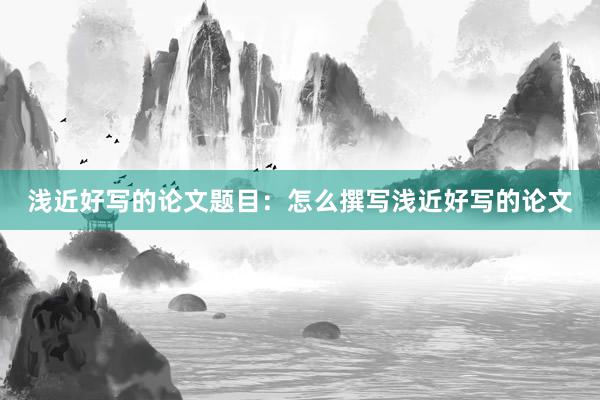 浅近好写的论文题目：怎么撰写浅近好写的论文